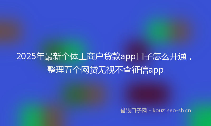 2025年最新个体工商户贷款app口子怎么开通，整理五个网贷无视不查征信app