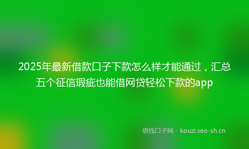 2025年最新借款口子下款怎么样才能通过，汇总五个征信瑕疵也能借网贷轻松下款的app