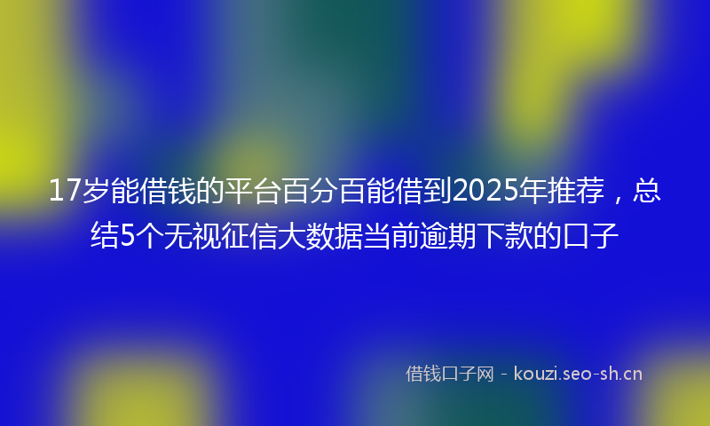 17岁能借钱的平台百分百能借到2025年推荐，总结5个无视征信大数据当前逾期下款的口子