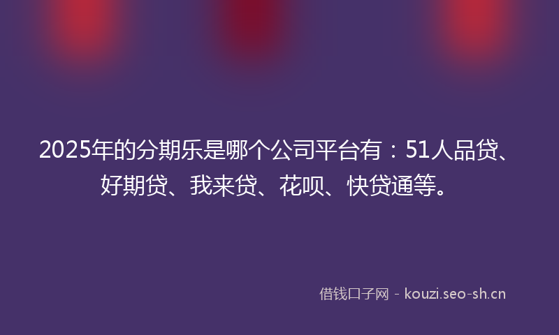 2025年的分期乐是哪个公司平台有：51人品贷、好期贷、我来贷、花呗、快贷通等。