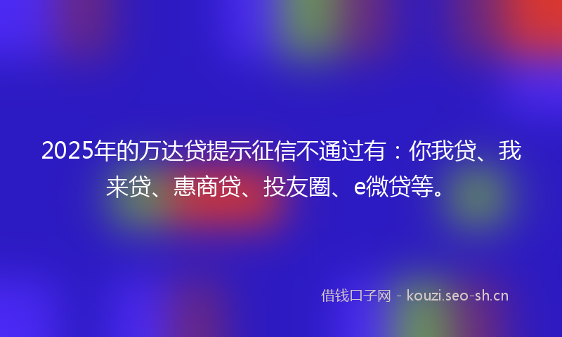 2025年的万达贷提示征信不通过有：你我贷、我来贷、惠商贷、投友圈、e微贷等。