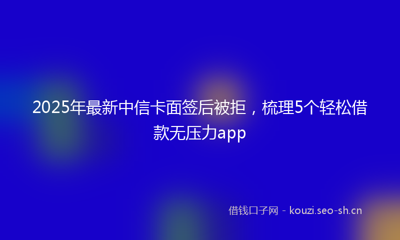 2025年最新中信卡面签后被拒，梳理5个轻松借款无压力app