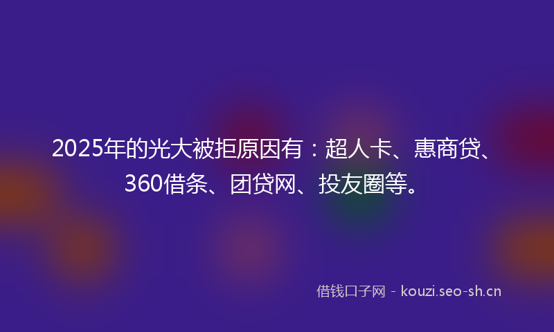 2025年的光大被拒原因有：超人卡、惠商贷、360借条、团贷网、投友圈等。