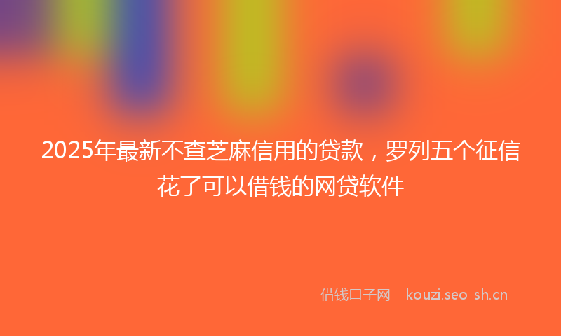 2025年最新不查芝麻信用的贷款，罗列五个征信花了可以借钱的网贷软件