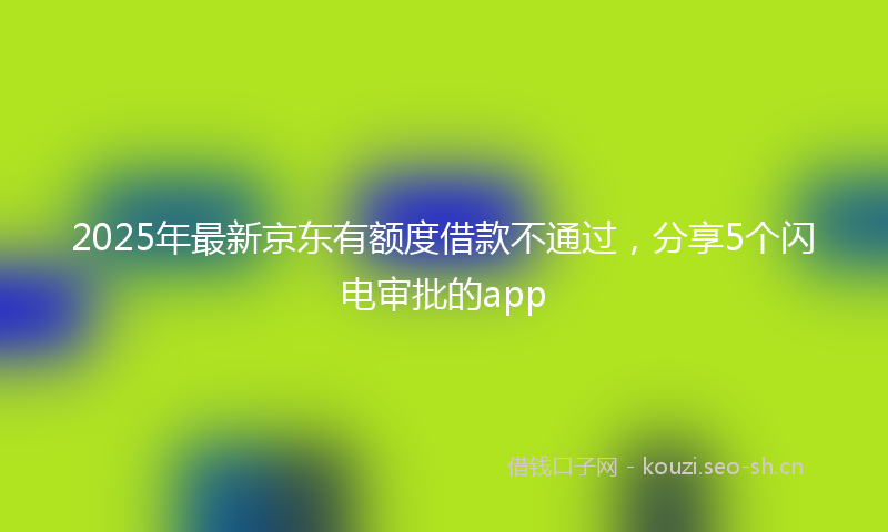 2025年最新京东有额度借款不通过，分享5个闪电审批的app