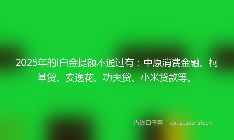 2025年的i白金提额不通过有：中原消费金融、柯基贷、安逸花、功夫贷、小米贷款等。
