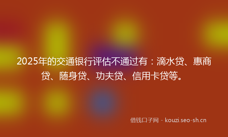 2025年的交通银行评估不通过有：滴水贷、惠商贷、随身贷、功夫贷、信用卡贷等。