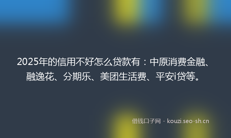 2025年的信用不好怎么贷款有：中原消费金融、融逸花、分期乐、美团生活费、平安i贷等。