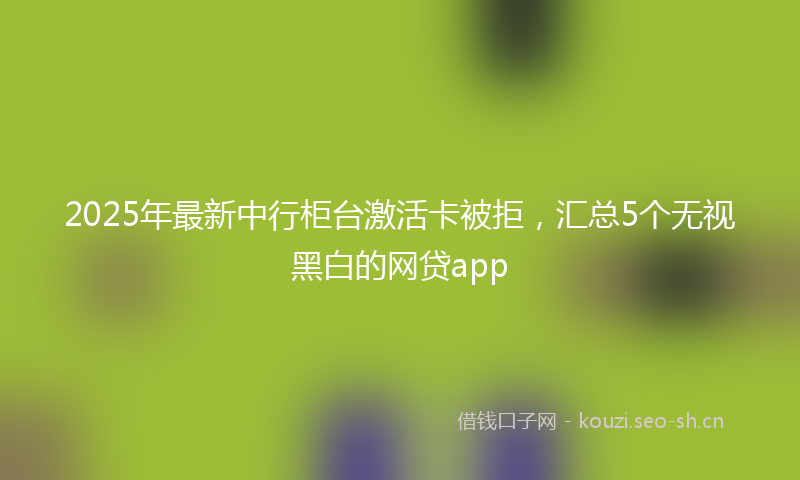 2025年最新中行柜台激活卡被拒，汇总5个无视黑白的网贷app