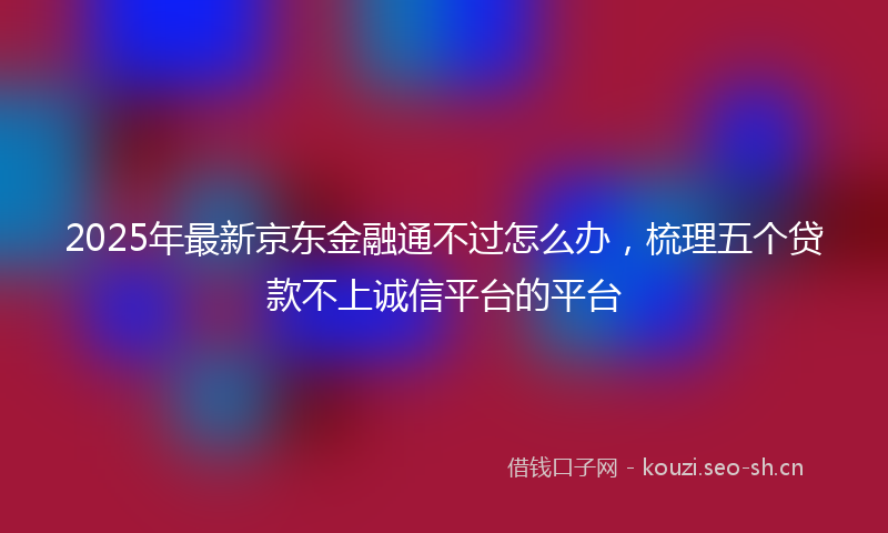 2025年最新京东金融通不过怎么办，梳理五个贷款不上诚信平台的平台
