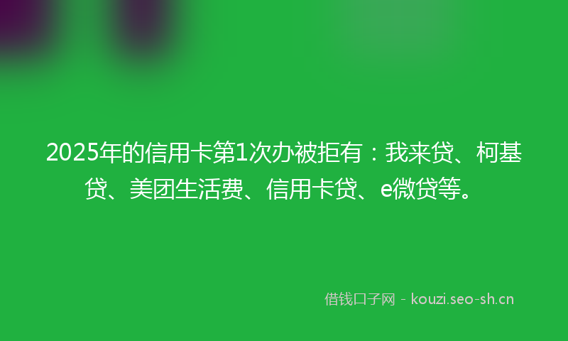 2025年的信用卡第1次办被拒有：我来贷、柯基贷、美团生活费、信用卡贷、e微贷等。