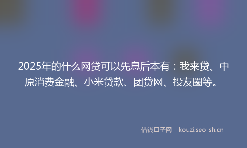 2025年的什么网贷可以先息后本有：我来贷、中原消费金融、小米贷款、团贷网、投友圈等。