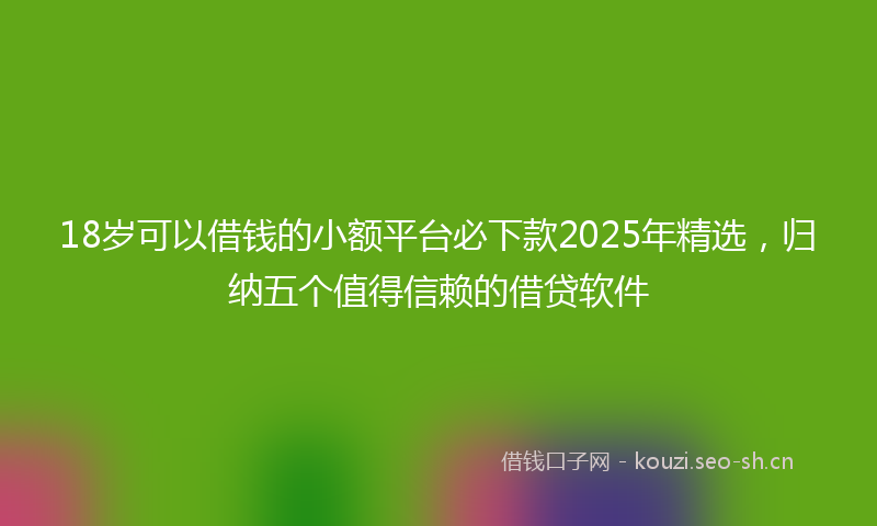 18岁可以借钱的小额平台必下款2025年精选，归纳五个值得信赖的借贷软件