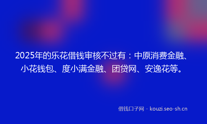 2025年的乐花借钱审核不过有：中原消费金融、小花钱包、度小满金融、团贷网、安逸花等。