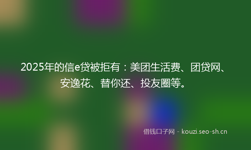2025年的信e贷被拒有：美团生活费、团贷网、安逸花、替你还、投友圈等。