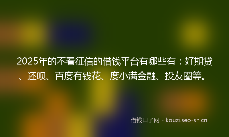 2025年的不看征信的借钱平台有哪些有：好期贷、还呗、百度有钱花、度小满金融、投友圈等。