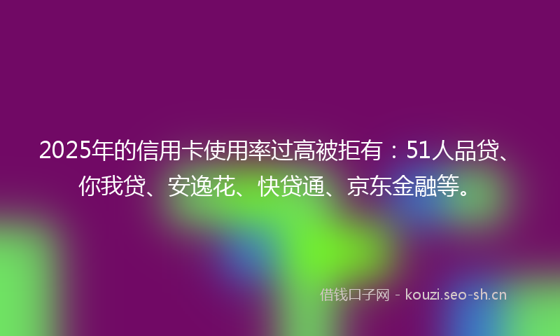 2025年的信用卡使用率过高被拒有：51人品贷、你我贷、安逸花、快贷通、京东金融等。