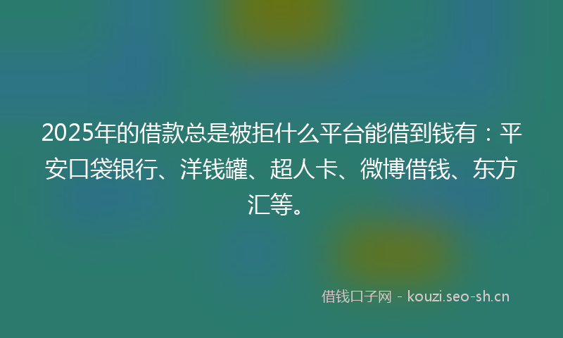 2025年的借款总是被拒什么平台能借到钱有：平安口袋银行、洋钱罐、超人卡、微博借钱、东方汇等。