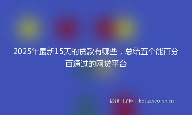 2025年最新15天的贷款有哪些,总结五个能百分百通过的网贷平台
