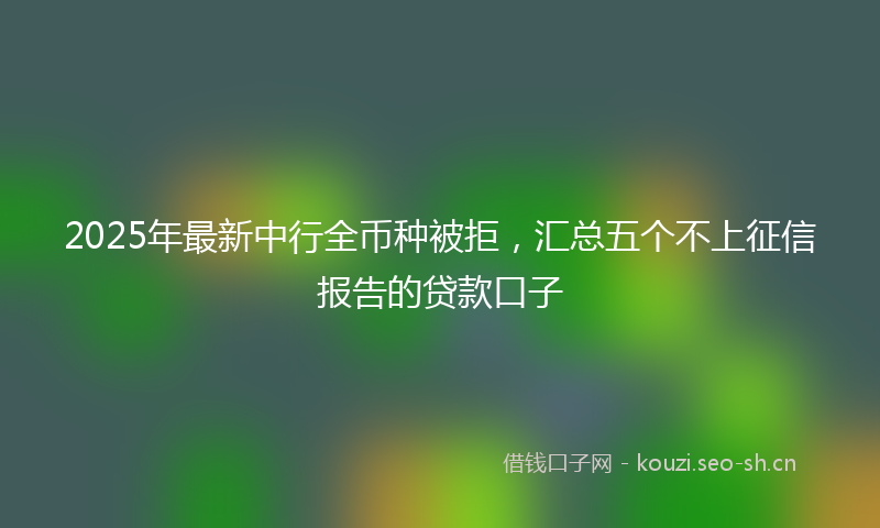 2025年最新中行全币种被拒，汇总五个不上征信报告的贷款口子