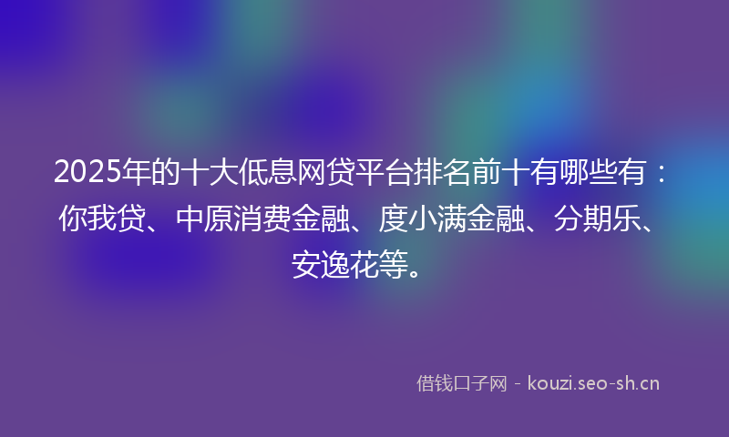 2025年的十大低息网贷平台排名前十有哪些有:你我贷、中原消费金融、度小满金融、分期乐、安逸花等。
