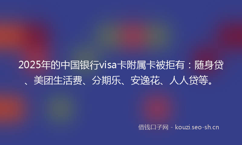 2025年的中国银行visa卡附属卡被拒有：随身贷、美团生活费、分期乐、安逸花、人人贷等。