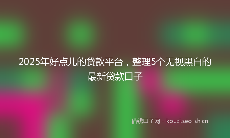 2025年好点儿的贷款平台，整理5个无视黑白的最新贷款口子