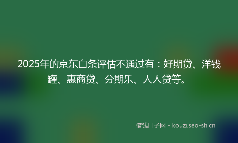 2025年的京东白条评估不通过有：好期贷、洋钱罐、惠商贷、分期乐、人人贷等。