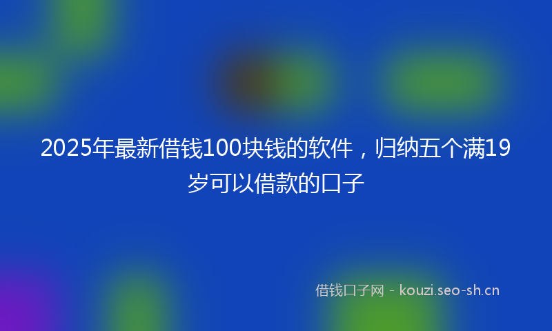 2025年最新借钱100块钱的软件，归纳五个满19岁可以借款的口子