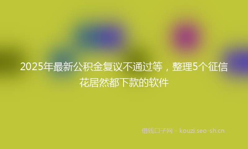 2025年最新公积金复议不通过等,整理5个征信花居然都下款的软件