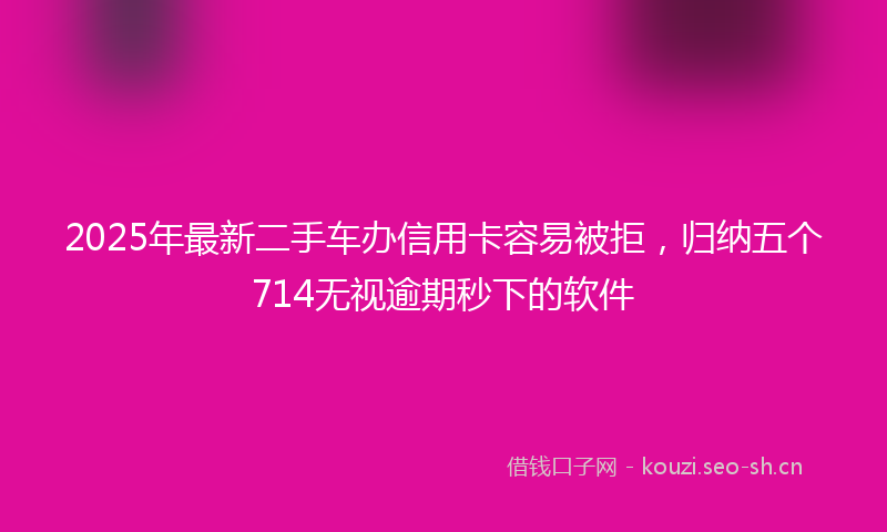 2025年最新二手车办信用卡容易被拒，归纳五个714无视逾期秒下的软件