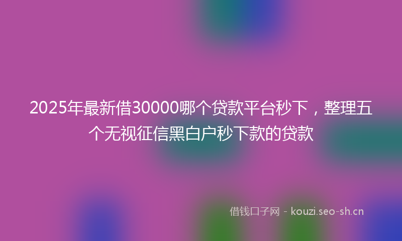 2025年最新借30000哪个贷款平台秒下，整理五个无视征信黑白户秒下款的贷款
