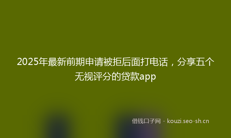 2025年最新前期申请被拒后面打电话，分享五个无视评分的贷款app