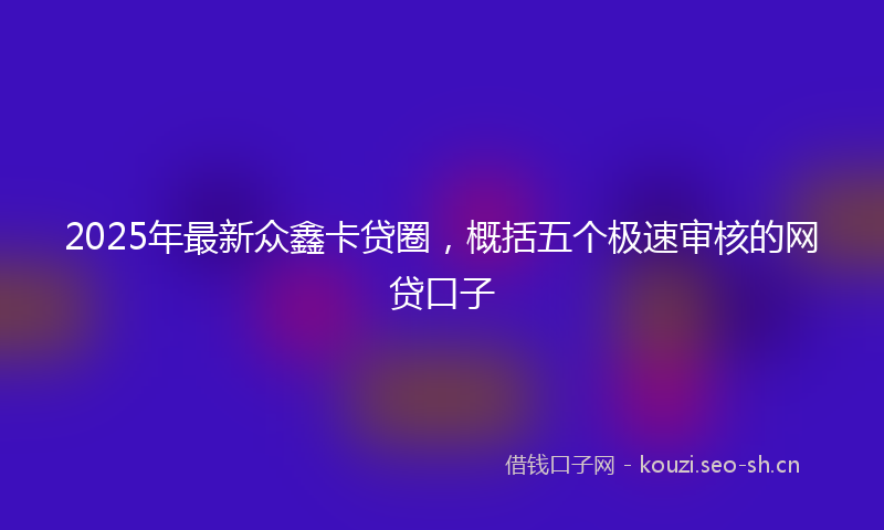 2025年最新众鑫卡贷圈，概括五个极速审核的网贷口子