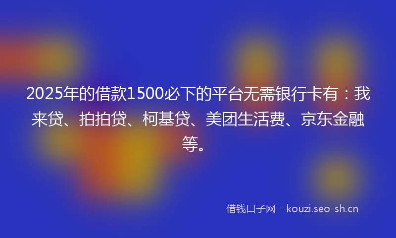 2025年的借款1500必下的平台无需银行卡有:我来贷、拍拍贷、柯基贷、美团生活费、京东金融等。