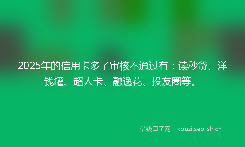2025年的信用卡多了审核不通过有：读秒贷、洋钱罐、超人卡、融逸花、投友圈等。