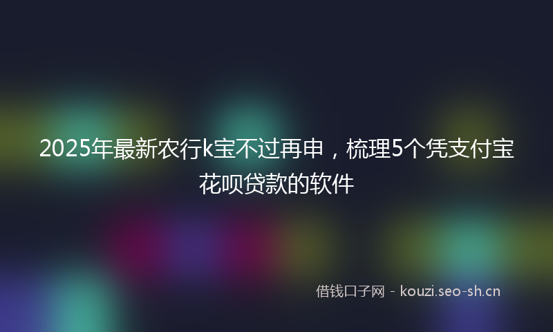 2025年最新农行k宝不过再申,梳理5个凭支付宝花呗贷款的软件