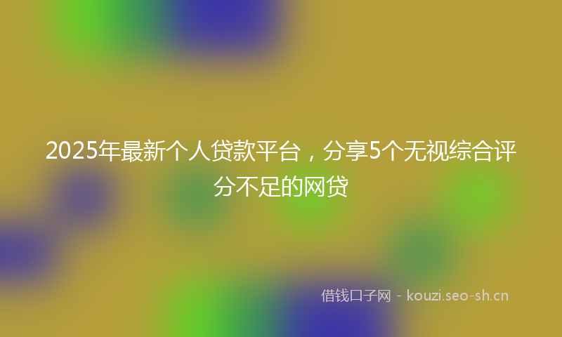 2025年最新个人贷款平台，分享5个无视综合评分不足的网贷