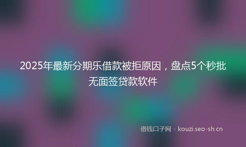 2025年最新分期乐借款被拒原因，盘点5个秒批无面签贷款软件