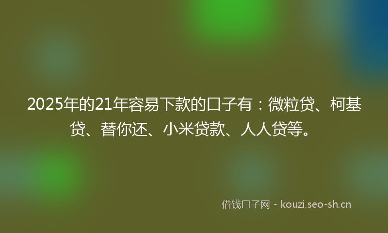 2025年的21年容易下款的口子有：微粒贷、柯基贷、替你还、小米贷款、人人贷等。