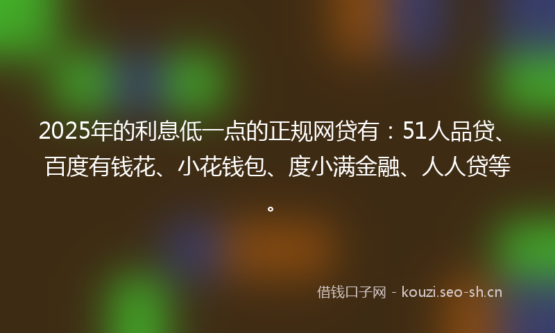 2025年的利息低一点的正规网贷有：51人品贷、百度有钱花、小花钱包、度小满金融、人人贷等。