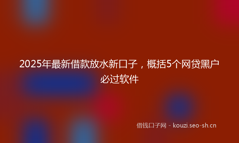 2025年最新借款放水新口子，概括5个网贷黑户必过软件