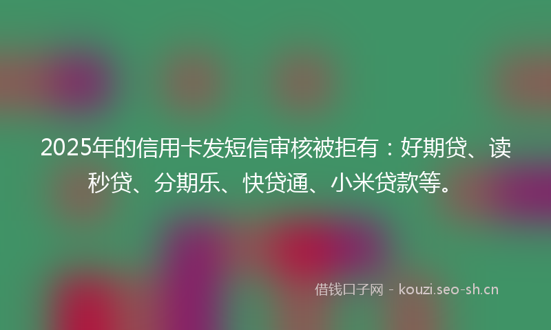 2025年的信用卡发短信审核被拒有：好期贷、读秒贷、分期乐、快贷通、小米贷款等。