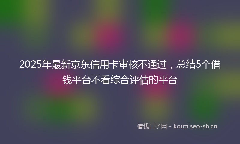 2025年最新京东信用卡审核不通过，总结5个借钱平台不看综合评估的平台