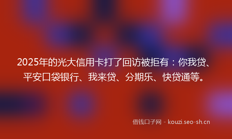 2025年的光大信用卡打了回访被拒有：你我贷、平安口袋银行、我来贷、分期乐、快贷通等。