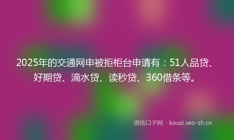 2025年的交通网申被拒柜台申请有：51人品贷、好期贷、滴水贷、读秒贷、360借条等。