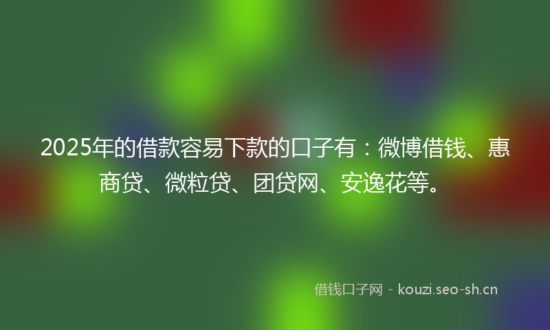 2025年的借款容易下款的口子有：微博借钱、惠商贷、微粒贷、团贷网、安逸花等。