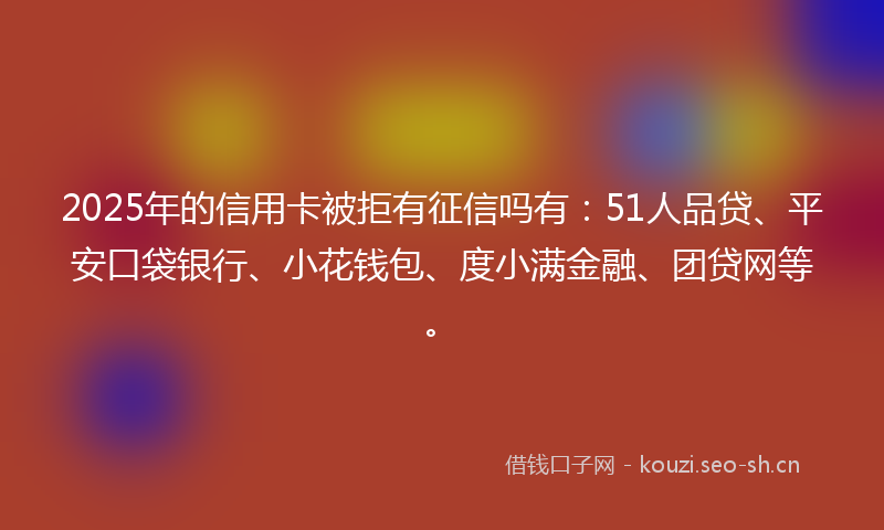 2025年的信用卡被拒有征信吗有：51人品贷、平安口袋银行、小花钱包、度小满金融、团贷网等。