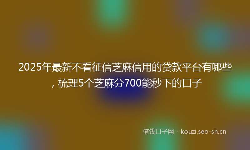 2025年最新不看征信芝麻信用的贷款平台有哪些，梳理5个芝麻分700能秒下的口子