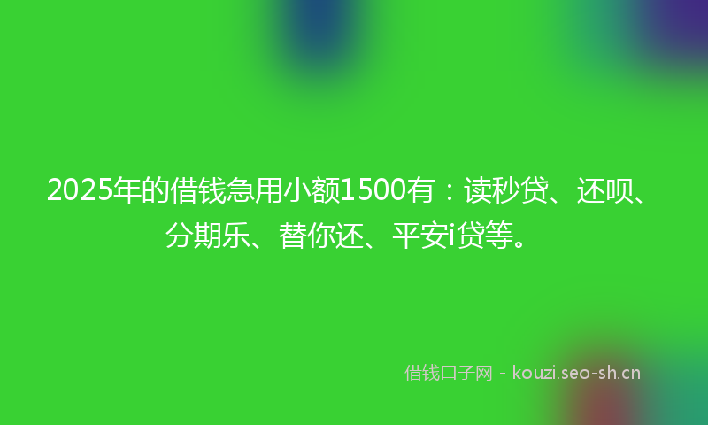 2025年的借钱急用小额1500有：读秒贷、还呗、分期乐、替你还、平安i贷等。